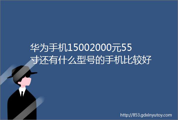 华为手机15002000元55寸还有什么型号的手机比较好